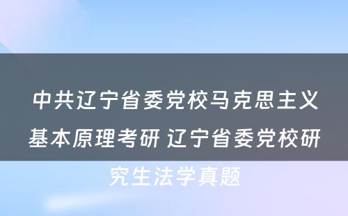 中共辽宁省委党校马克思主义基本原理考研 辽宁省委党校研究生法学真题