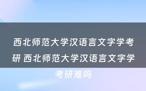 西北师范大学汉语言文字学考研 西北师范大学汉语言文字学考研难吗