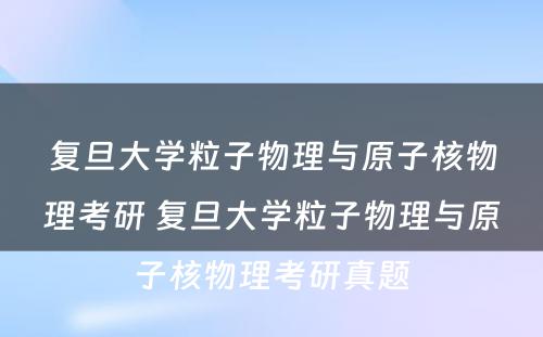 复旦大学粒子物理与原子核物理考研 复旦大学粒子物理与原子核物理考研真题