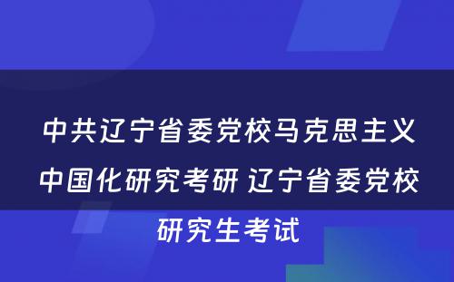 中共辽宁省委党校马克思主义中国化研究考研 辽宁省委党校研究生考试