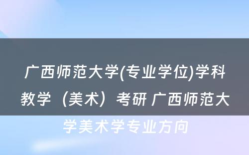 广西师范大学(专业学位)学科教学（美术）考研 广西师范大学美术学专业方向