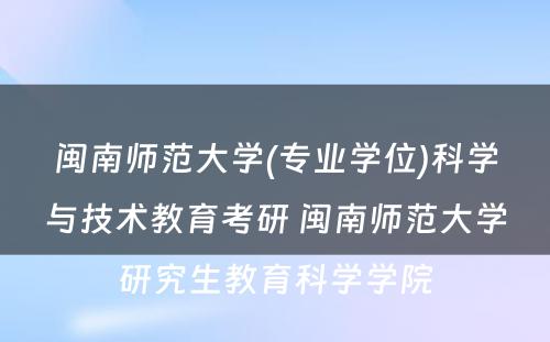 闽南师范大学(专业学位)科学与技术教育考研 闽南师范大学研究生教育科学学院