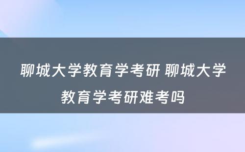 聊城大学教育学考研 聊城大学教育学考研难考吗