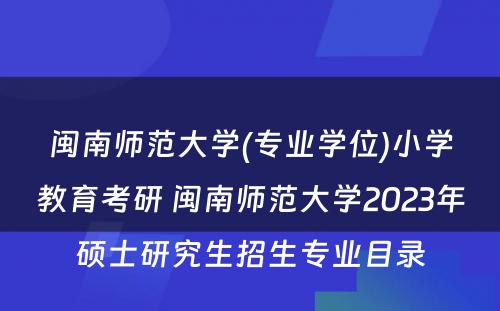 闽南师范大学(专业学位)小学教育考研 闽南师范大学2023年硕士研究生招生专业目录