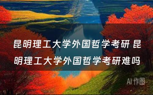 昆明理工大学外国哲学考研 昆明理工大学外国哲学考研难吗