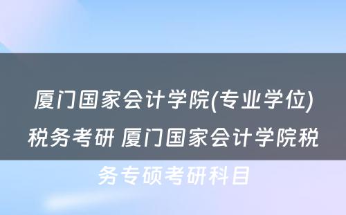 厦门国家会计学院(专业学位)税务考研 厦门国家会计学院税务专硕考研科目