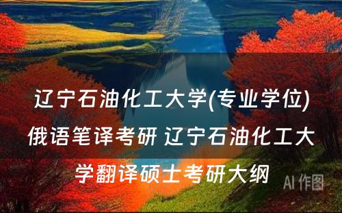 辽宁石油化工大学(专业学位)俄语笔译考研 辽宁石油化工大学翻译硕士考研大纲