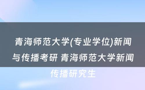 青海师范大学(专业学位)新闻与传播考研 青海师范大学新闻传播研究生