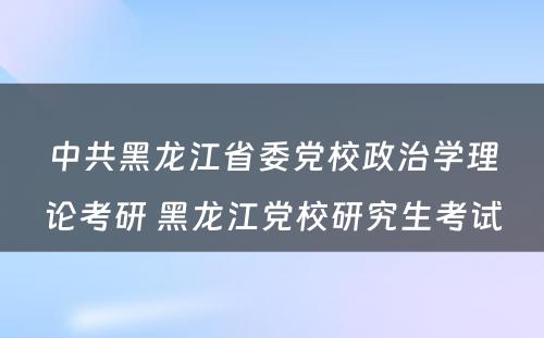 中共黑龙江省委党校政治学理论考研 黑龙江党校研究生考试