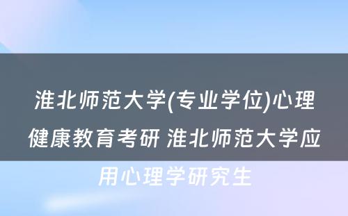 淮北师范大学(专业学位)心理健康教育考研 淮北师范大学应用心理学研究生