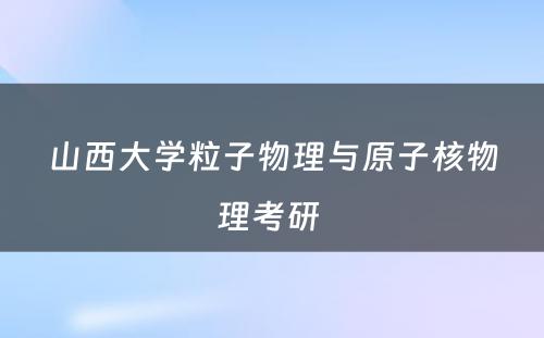 山西大学粒子物理与原子核物理考研 