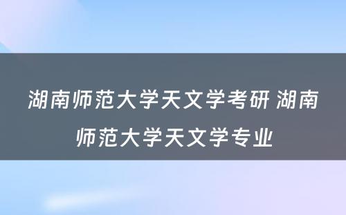 湖南师范大学天文学考研 湖南师范大学天文学专业