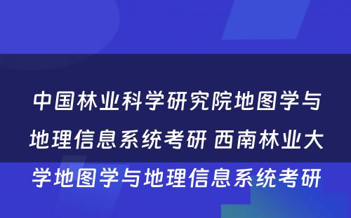 中国林业科学研究院地图学与地理信息系统考研 西南林业大学地图学与地理信息系统考研