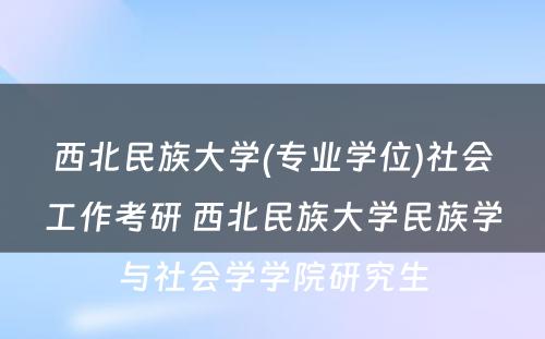 西北民族大学(专业学位)社会工作考研 西北民族大学民族学与社会学学院研究生