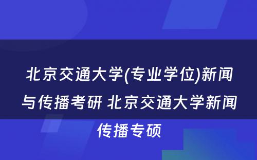 北京交通大学(专业学位)新闻与传播考研 北京交通大学新闻传播专硕