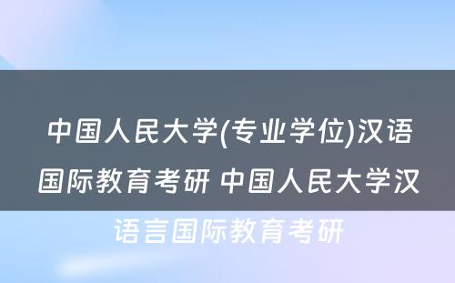 中国人民大学(专业学位)汉语国际教育考研 中国人民大学汉语言国际教育考研