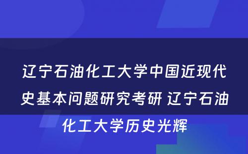 辽宁石油化工大学中国近现代史基本问题研究考研 辽宁石油化工大学历史光辉