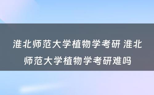 淮北师范大学植物学考研 淮北师范大学植物学考研难吗