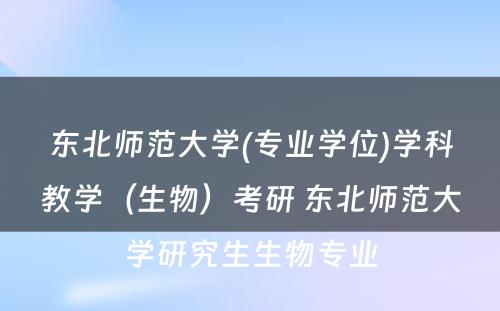 东北师范大学(专业学位)学科教学（生物）考研 东北师范大学研究生生物专业