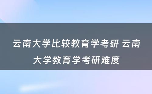 云南大学比较教育学考研 云南大学教育学考研难度