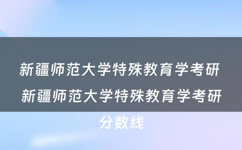 新疆师范大学特殊教育学考研 新疆师范大学特殊教育学考研分数线