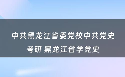 中共黑龙江省委党校中共党史考研 黑龙江省学党史