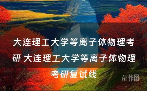 大连理工大学等离子体物理考研 大连理工大学等离子体物理考研复试线