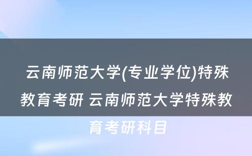 云南师范大学(专业学位)特殊教育考研 云南师范大学特殊教育考研科目