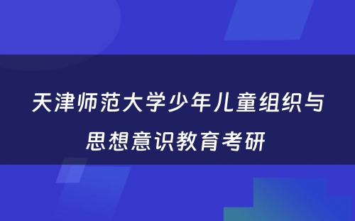 天津师范大学少年儿童组织与思想意识教育考研 