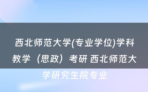 西北师范大学(专业学位)学科教学（思政）考研 西北师范大学研究生院专业