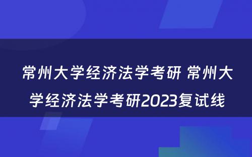 常州大学经济法学考研 常州大学经济法学考研2023复试线