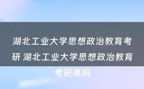 湖北工业大学思想政治教育考研 湖北工业大学思想政治教育考研难吗