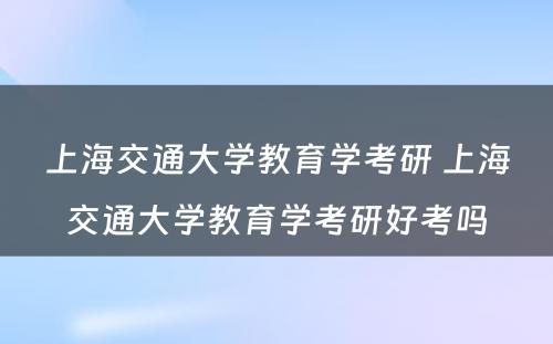 上海交通大学教育学考研 上海交通大学教育学考研好考吗