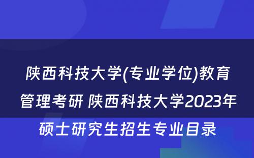 陕西科技大学(专业学位)教育管理考研 陕西科技大学2023年硕士研究生招生专业目录