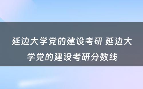 延边大学党的建设考研 延边大学党的建设考研分数线