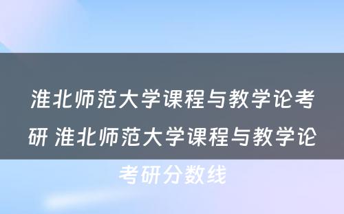 淮北师范大学课程与教学论考研 淮北师范大学课程与教学论考研分数线