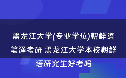 黑龙江大学(专业学位)朝鲜语笔译考研 黑龙江大学本校朝鲜语研究生好考吗