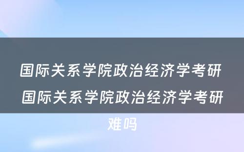 国际关系学院政治经济学考研 国际关系学院政治经济学考研难吗