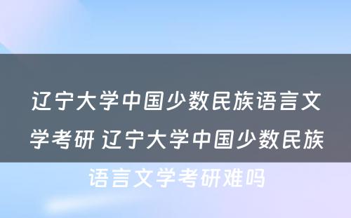 辽宁大学中国少数民族语言文学考研 辽宁大学中国少数民族语言文学考研难吗