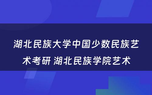 湖北民族大学中国少数民族艺术考研 湖北民族学院艺术