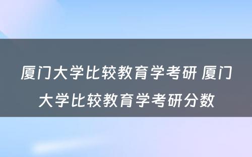 厦门大学比较教育学考研 厦门大学比较教育学考研分数