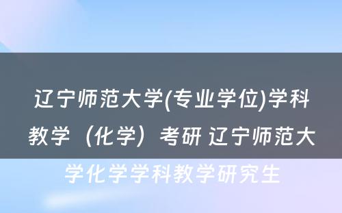 辽宁师范大学(专业学位)学科教学（化学）考研 辽宁师范大学化学学科教学研究生