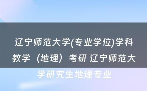 辽宁师范大学(专业学位)学科教学（地理）考研 辽宁师范大学研究生地理专业