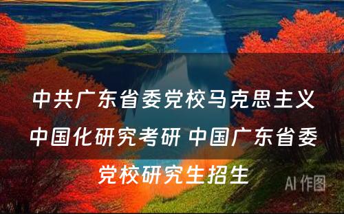 中共广东省委党校马克思主义中国化研究考研 中国广东省委党校研究生招生