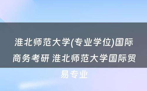 淮北师范大学(专业学位)国际商务考研 淮北师范大学国际贸易专业