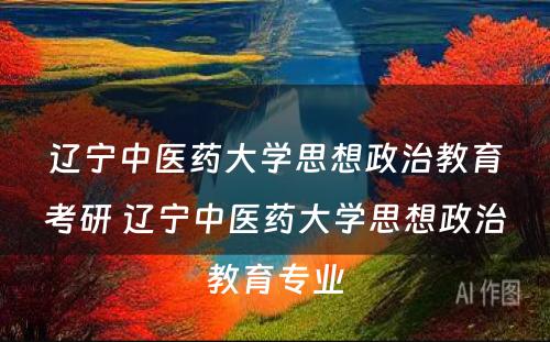 辽宁中医药大学思想政治教育考研 辽宁中医药大学思想政治教育专业