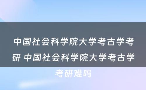 中国社会科学院大学考古学考研 中国社会科学院大学考古学考研难吗