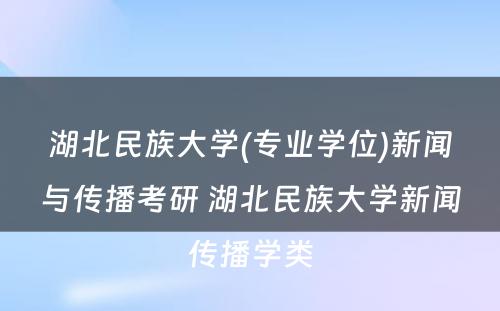 湖北民族大学(专业学位)新闻与传播考研 湖北民族大学新闻传播学类