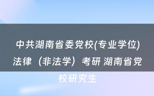 中共湖南省委党校(专业学位)法律（非法学）考研 湖南省党校研究生