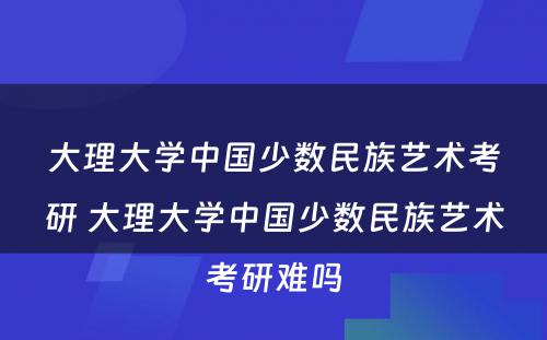 大理大学中国少数民族艺术考研 大理大学中国少数民族艺术考研难吗